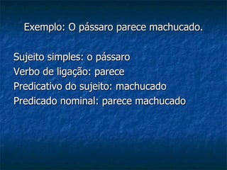 Exemplo: O pássaro parece machucado. Sujeito simples: o pássaro Verbo de ligação: parece Predicativo do sujeito: machucado Predicado nominal: parece machucado 