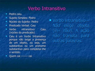 Verbo Intransitivo  Pedro caiu. Sujeito Simples: Pedro Núcleo do Sujeito: Pedro Predicado Verbal: Caiu Verbo intransitivo: Caiu (núcleo do predicado) Caiu é um Verbo Intransitivo porque não exige a presença de um objeto, ou seja, um substantivo ou um pronome substantivo para completar-lhe o sentido. Quem cai ------- cai Verbo intransitivo – Não exige objeto (in= não). A ação não transita para outras palavras. 
