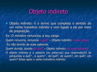 Objeto indireto Objeto indireto: é o termo que completa o sentido de um verbo transitivo indireto e vem ligado a ele por meio de preposição. Ex: O ministro renunciou a seu cargo. Quem renuncia, renuncia  a quê?  – Objeto indireto:  A seu cargo Eu não duvido de suas palavras. Quem duvida, duvida  de quê?  – Objeto indireto:  de suas palavras. O objeto indireto é a palavra (ou palavras) que responde(m) às perguntas a quê? , a quem? , de quê?, de quem?, em quê?, em quem? feitas após o verbo transitivo indireto. 