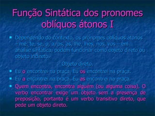 Função Sintática dos pronomes oblíquos átonos I Dependendo do contexto, os pronomes oblíquos átonos – me, te, se, o, a, os, as, lhe, lhes, nos, vos – em análise sintática, podem funcionar como objeto direto ou objeto indireto. Objeto direto. Eu  o  encontrei na praça. Eu  os  encontrei na praça. Eu  a  encontrei na praça. Eu  as  encontrei na praça. Quem encontra, encontra alguém (ou alguma coisa). O verbo encontrar exige um objeto sem a presença de preposição, portanto é um verbo transitivo direto, que pede um objeto direto. 