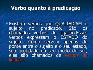 Verbo quanto à predicação  Existem verbos que QUALIFICAM o sujeito no predicado. São os chamados verbos de ligação.Esses verbos expressam o ESTADO do sujeito. Como servem apenas de ponte entre o sujeito e o seu estado, sua qualidade ou seu modo de ser, eles são chamados de  verbos de ligação .  