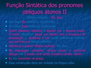 Função Sintática dos pronomes oblíquos átonos II Objeto indireto –  lhe, lhes . A criança  lhe  obedecia cegamente. A criança  lhes  obedecia cegamente. Quem obedece, obedece  a  alguém (ou  a  alguma coisa). O verbo  obedecer  exige um objeto com a presença da preposição  a , portanto é um  verbo transitivo indireto , que permite um  objeto indireto . Obedecia a quem? Objeto indireto:  lhe, lhes Na linguagem coloquial, muitas vezes, o pronome oblíquo  lhe  é usado com verbo transitivo direto. Assim: Eu  lhe  encontrei na praça. Essa construção deve ser evitada na língua culta. 