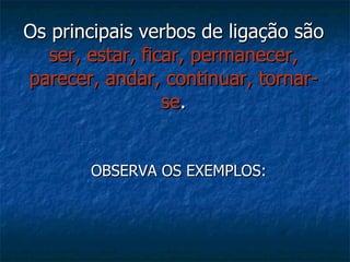 Os principais verbos de ligação são  ser, estar, ficar, permanecer, parecer, andar, continuar, tornar-se . OBSERVA OS EXEMPLOS: 