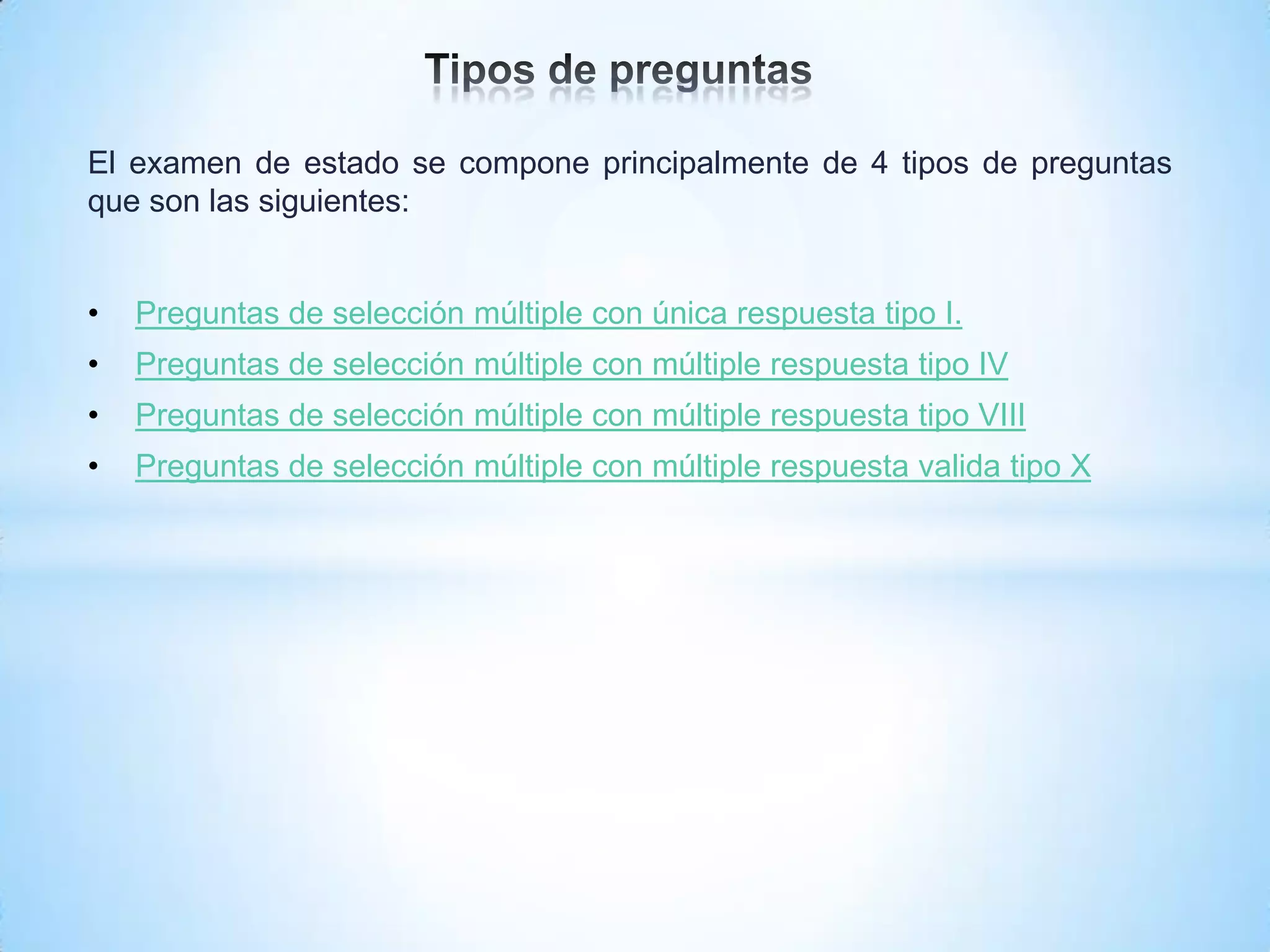 El examen de estado se compone principalmente de 4 tipos de preguntas
que son las siguientes:


•   Preguntas de selección múltiple con única respuesta tipo I.
•   Preguntas de selección múltiple con múltiple respuesta tipo IV
•   Preguntas de selección múltiple con múltiple respuesta tipo VIII
•   Preguntas de selección múltiple con múltiple respuesta valida tipo X
 