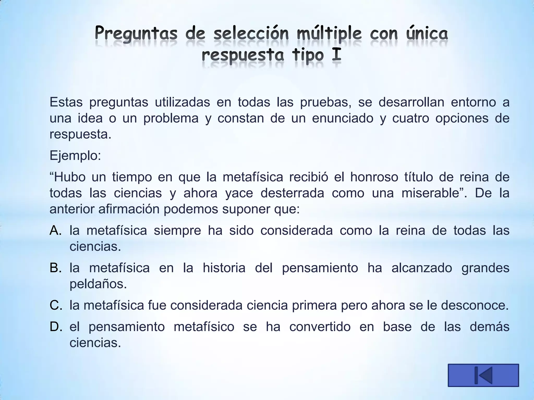 Estas preguntas utilizadas en todas las pruebas, se desarrollan entorno a
una idea o un problema y constan de un enunciado y cuatro opciones de
respuesta.
Ejemplo:
“Hubo un tiempo en que la metafísica recibió el honroso título de reina de
todas las ciencias y ahora yace desterrada como una miserable”. De la
anterior afirmación podemos suponer que:
A. la metafísica siempre ha sido considerada como la reina de todas las
   ciencias.
B. la metafísica en la historia del pensamiento ha alcanzado grandes
   peldaños.
C. la metafísica fue considerada ciencia primera pero ahora se le desconoce.
D. el pensamiento metafísico se ha convertido en base de las demás
   ciencias.
 