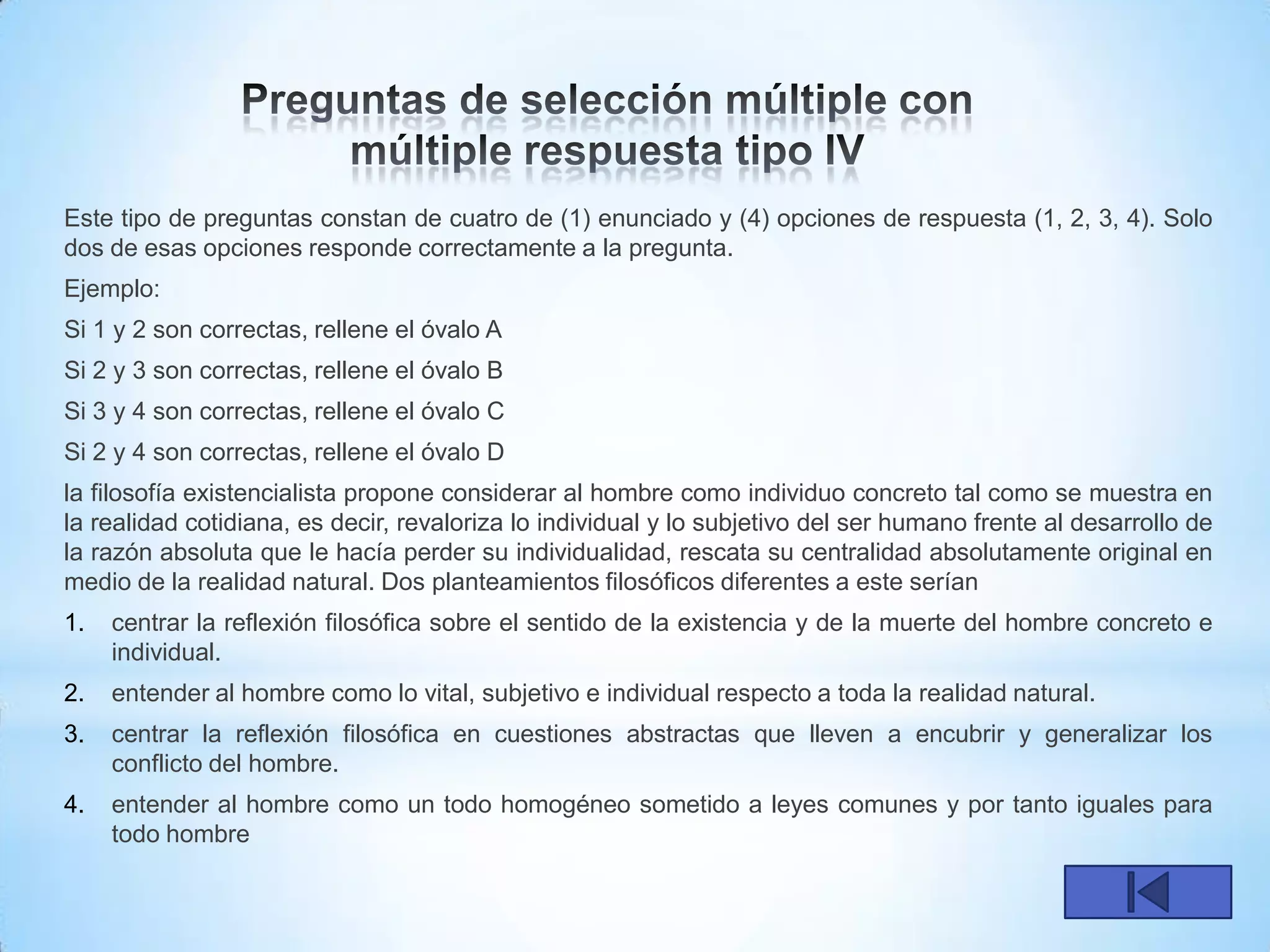 Este tipo de preguntas constan de cuatro de (1) enunciado y (4) opciones de respuesta (1, 2, 3, 4). Solo
dos de esas opciones responde correctamente a la pregunta.
Ejemplo:
Si 1 y 2 son correctas, rellene el óvalo A
Si 2 y 3 son correctas, rellene el óvalo B
Si 3 y 4 son correctas, rellene el óvalo C
Si 2 y 4 son correctas, rellene el óvalo D
la filosofía existencialista propone considerar al hombre como individuo concreto tal como se muestra en
la realidad cotidiana, es decir, revaloriza lo individual y lo subjetivo del ser humano frente al desarrollo de
la razón absoluta que le hacía perder su individualidad, rescata su centralidad absolutamente original en
medio de la realidad natural. Dos planteamientos filosóficos diferentes a este serían
1.   centrar la reflexión filosófica sobre el sentido de la existencia y de la muerte del hombre concreto e
     individual.
2.   entender al hombre como lo vital, subjetivo e individual respecto a toda la realidad natural.
3.   centrar la reflexión filosófica en cuestiones abstractas que lleven a encubrir y generalizar los
     conflicto del hombre.
4.   entender al hombre como un todo homogéneo sometido a leyes comunes y por tanto iguales para
     todo hombre
 
