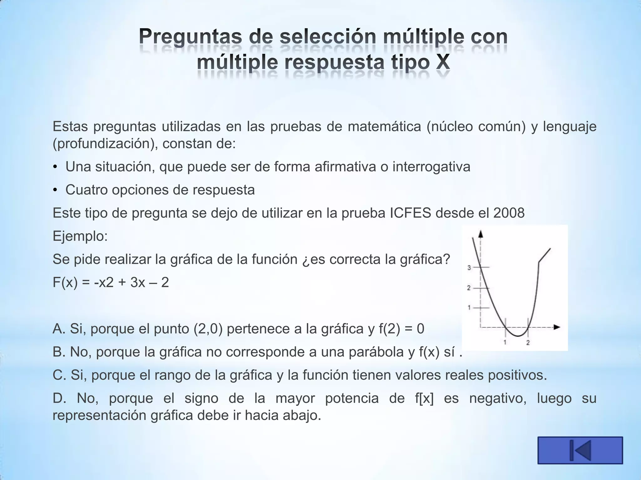Estas preguntas utilizadas en las pruebas de matemática (núcleo común) y lenguaje
(profundización), constan de:
• Una situación, que puede ser de forma afirmativa o interrogativa
• Cuatro opciones de respuesta
Este tipo de pregunta se dejo de utilizar en la prueba ICFES desde el 2008
Ejemplo:
Se pide realizar la gráfica de la función ¿es correcta la gráfica?
F(x) = -x2 + 3x – 2


A. Si, porque el punto (2,0) pertenece a la gráfica y f(2) = 0
B. No, porque la gráfica no corresponde a una parábola y f(x) sí .
C. Si, porque el rango de la gráfica y la función tienen valores reales positivos.
D. No, porque el signo de la mayor potencia de f[x] es negativo, luego su
representación gráfica debe ir hacia abajo.
 