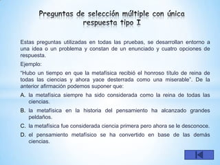 Estas preguntas utilizadas en todas las pruebas, se desarrollan entorno a
una idea o un problema y constan de un enunciado y cuatro opciones de
respuesta.
Ejemplo:
“Hubo un tiempo en que la metafísica recibió el honroso título de reina de
todas las ciencias y ahora yace desterrada como una miserable”. De la
anterior afirmación podemos suponer que:
A. la metafísica siempre ha sido considerada como la reina de todas las
   ciencias.
B. la metafísica en la historia del pensamiento ha alcanzado grandes
   peldaños.
C. la metafísica fue considerada ciencia primera pero ahora se le desconoce.
D. el pensamiento metafísico se ha convertido en base de las demás
   ciencias.
 