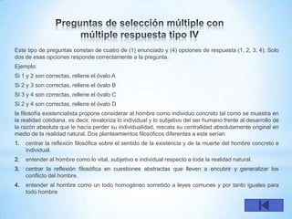 Este tipo de preguntas constan de cuatro de (1) enunciado y (4) opciones de respuesta (1, 2, 3, 4). Solo
dos de esas opciones responde correctamente a la pregunta.
Ejemplo:
Si 1 y 2 son correctas, rellene el óvalo A
Si 2 y 3 son correctas, rellene el óvalo B
Si 3 y 4 son correctas, rellene el óvalo C
Si 2 y 4 son correctas, rellene el óvalo D
la filosofía existencialista propone considerar al hombre como individuo concreto tal como se muestra en
la realidad cotidiana, es decir, revaloriza lo individual y lo subjetivo del ser humano frente al desarrollo de
la razón absoluta que le hacía perder su individualidad, rescata su centralidad absolutamente original en
medio de la realidad natural. Dos planteamientos filosóficos diferentes a este serían
1.   centrar la reflexión filosófica sobre el sentido de la existencia y de la muerte del hombre concreto e
     individual.
2.   entender al hombre como lo vital, subjetivo e individual respecto a toda la realidad natural.
3.   centrar la reflexión filosófica en cuestiones abstractas que lleven a encubrir y generalizar los
     conflicto del hombre.
4.   entender al hombre como un todo homogéneo sometido a leyes comunes y por tanto iguales para
     todo hombre
 