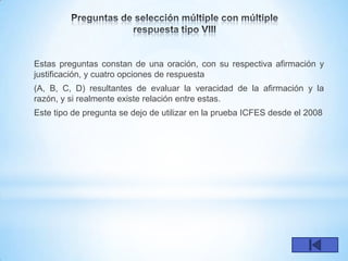 Estas preguntas constan de una oración, con su respectiva afirmación y
justificación, y cuatro opciones de respuesta
(A, B, C, D) resultantes de evaluar la veracidad de la afirmación y la
razón, y si realmente existe relación entre estas.
Este tipo de pregunta se dejo de utilizar en la prueba ICFES desde el 2008
 