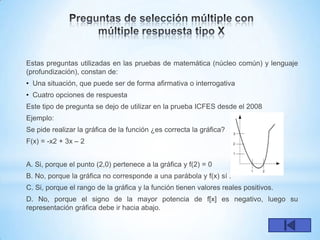Estas preguntas utilizadas en las pruebas de matemática (núcleo común) y lenguaje
(profundización), constan de:
• Una situación, que puede ser de forma afirmativa o interrogativa
• Cuatro opciones de respuesta
Este tipo de pregunta se dejo de utilizar en la prueba ICFES desde el 2008
Ejemplo:
Se pide realizar la gráfica de la función ¿es correcta la gráfica?
F(x) = -x2 + 3x – 2


A. Si, porque el punto (2,0) pertenece a la gráfica y f(2) = 0
B. No, porque la gráfica no corresponde a una parábola y f(x) sí .
C. Si, porque el rango de la gráfica y la función tienen valores reales positivos.
D. No, porque el signo de la mayor potencia de f[x] es negativo, luego su
representación gráfica debe ir hacia abajo.
 