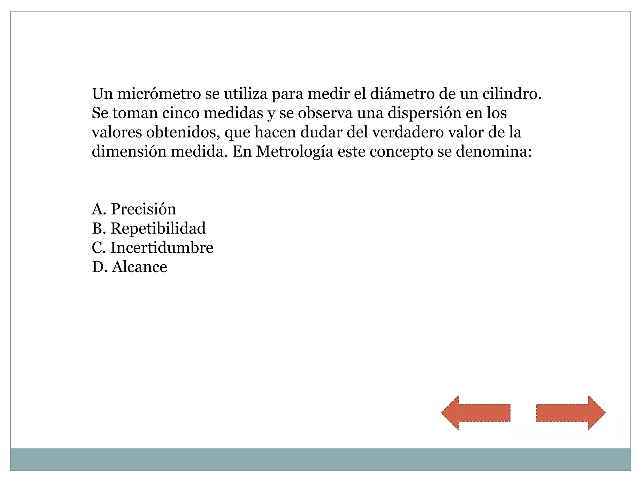 Un micrómetro se utiliza para medir el diámetro de un cilindro.
Se toman cinco medidas y se observa una dispersión en los
valores obtenidos, que hacen dudar del verdadero valor de la
dimensión medida. En Metrología este concepto se denomina:


A. Precisión
B. Repetibilidad
C. Incertidumbre
D. Alcance
 