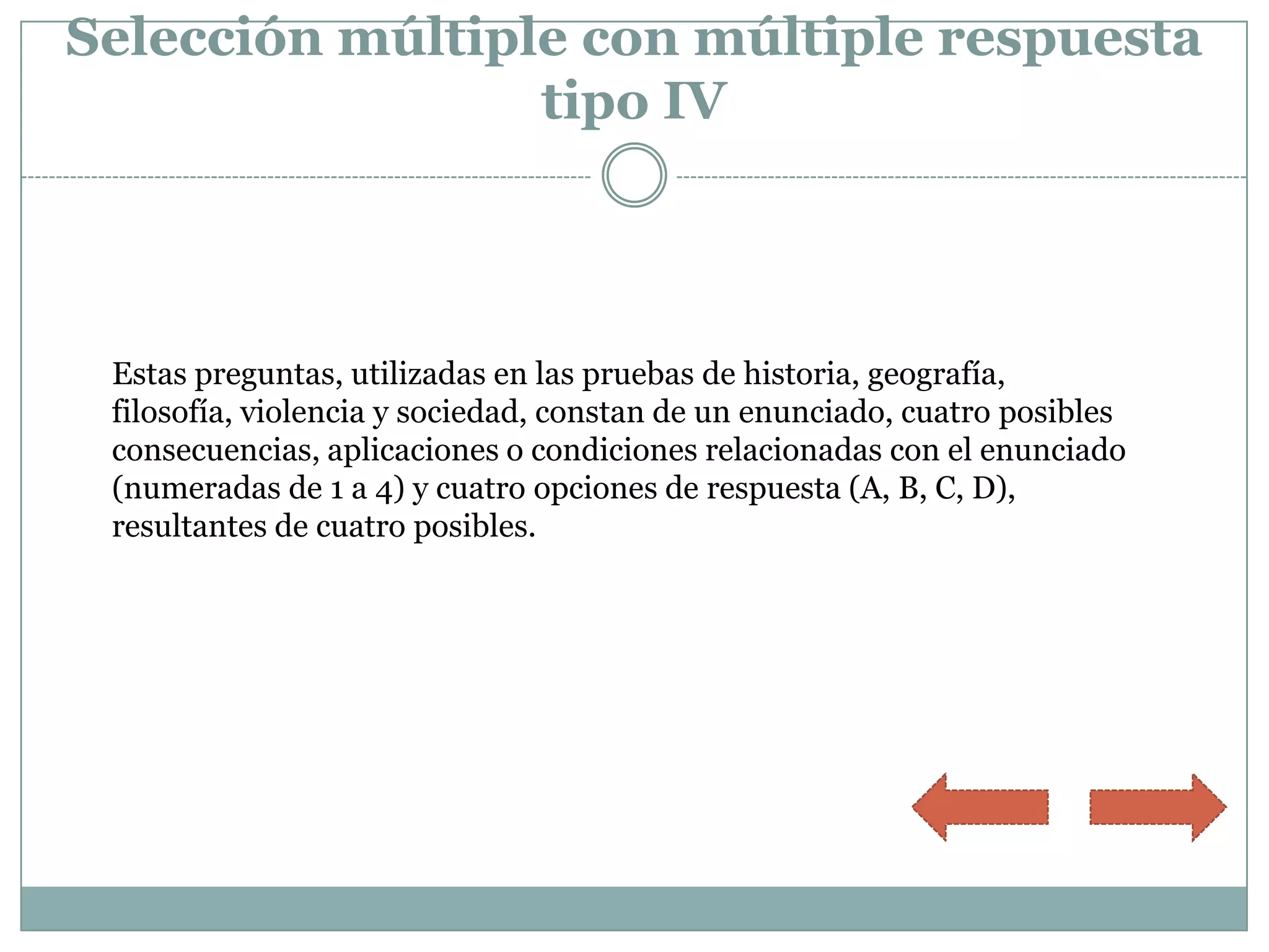 Selección múltiple con múltiple respuesta
                 tipo IV




 Estas preguntas, utilizadas en las pruebas de historia, geografía,
 filosofía, violencia y sociedad, constan de un enunciado, cuatro posibles
 consecuencias, aplicaciones o condiciones relacionadas con el enunciado
 (numeradas de 1 a 4) y cuatro opciones de respuesta (A, B, C, D),
 resultantes de cuatro posibles.
 