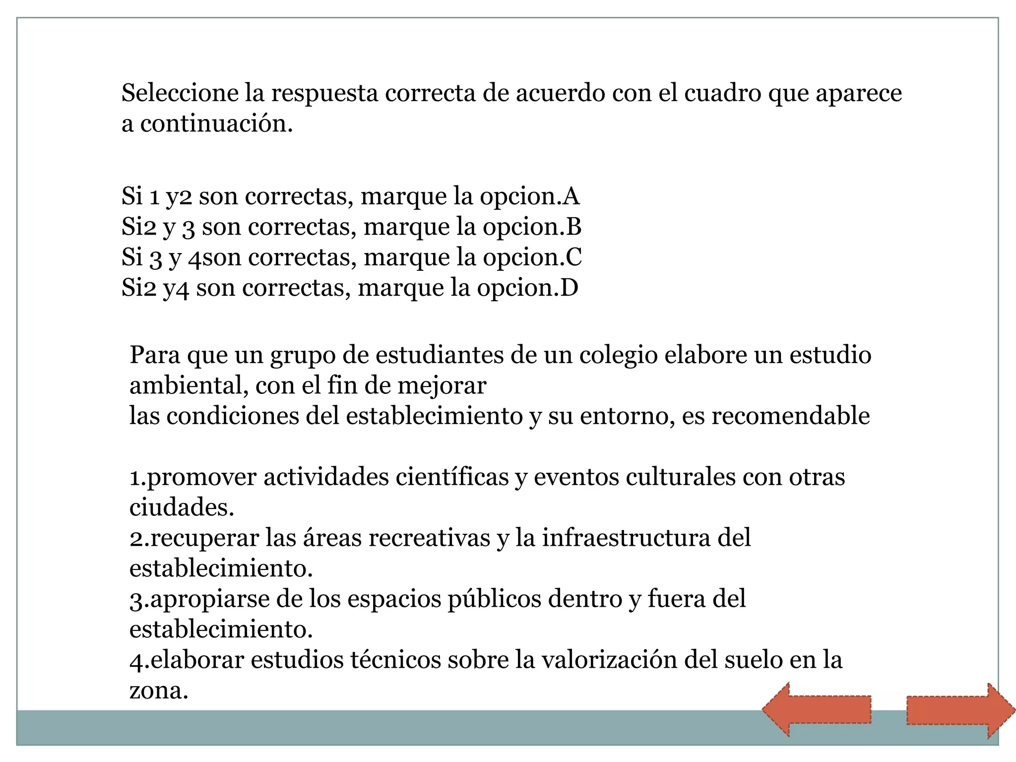 Seleccione la respuesta correcta de acuerdo con el cuadro que aparece
a continuación.

Si 1 y2 son correctas, marque la opcion.A
Si2 y 3 son correctas, marque la opcion.B
Si 3 y 4son correctas, marque la opcion.C
Si2 y4 son correctas, marque la opcion.D

Para que un grupo de estudiantes de un colegio elabore un estudio
ambiental, con el fin de mejorar
las condiciones del establecimiento y su entorno, es recomendable

1.promover actividades científicas y eventos culturales con otras
ciudades.
2.recuperar las áreas recreativas y la infraestructura del
establecimiento.
3.apropiarse de los espacios públicos dentro y fuera del
establecimiento.
4.elaborar estudios técnicos sobre la valorización del suelo en la
zona.
 
