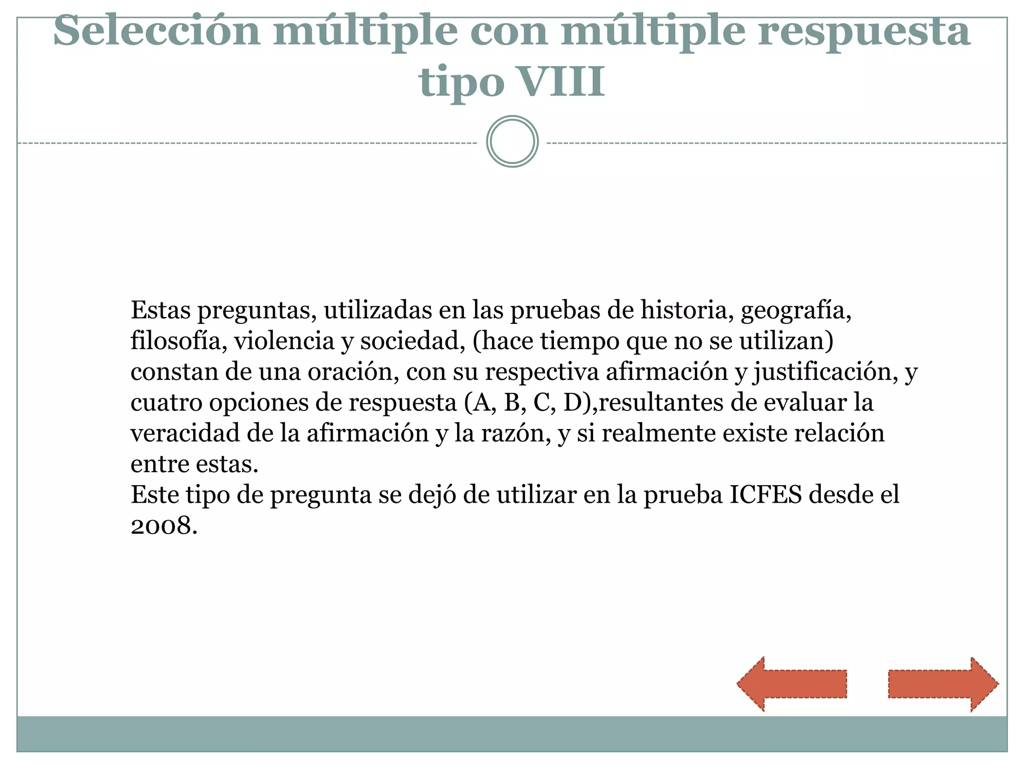 Selección múltiple con múltiple respuesta
                tipo VIII




   Estas preguntas, utilizadas en las pruebas de historia, geografía,
   filosofía, violencia y sociedad, (hace tiempo que no se utilizan)
   constan de una oración, con su respectiva afirmación y justificación, y
   cuatro opciones de respuesta (A, B, C, D),resultantes de evaluar la
   veracidad de la afirmación y la razón, y si realmente existe relación
   entre estas.
   Este tipo de pregunta se dejó de utilizar en la prueba ICFES desde el
   2008.
 