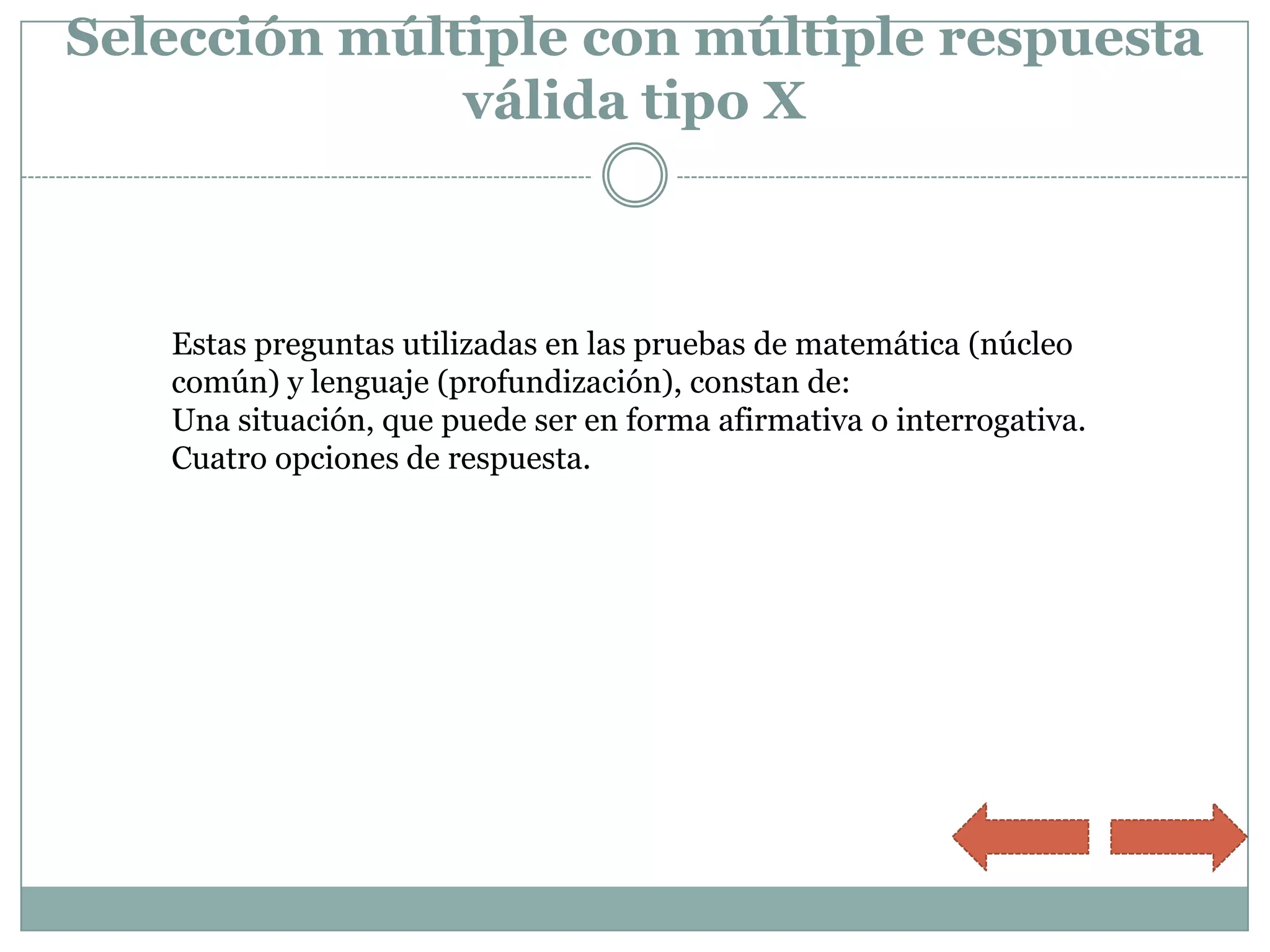 Selección múltiple con múltiple respuesta
              válida tipo X



   Estas preguntas utilizadas en las pruebas de matemática (núcleo
   común) y lenguaje (profundización), constan de:
   Una situación, que puede ser en forma afirmativa o interrogativa.
   Cuatro opciones de respuesta.
 