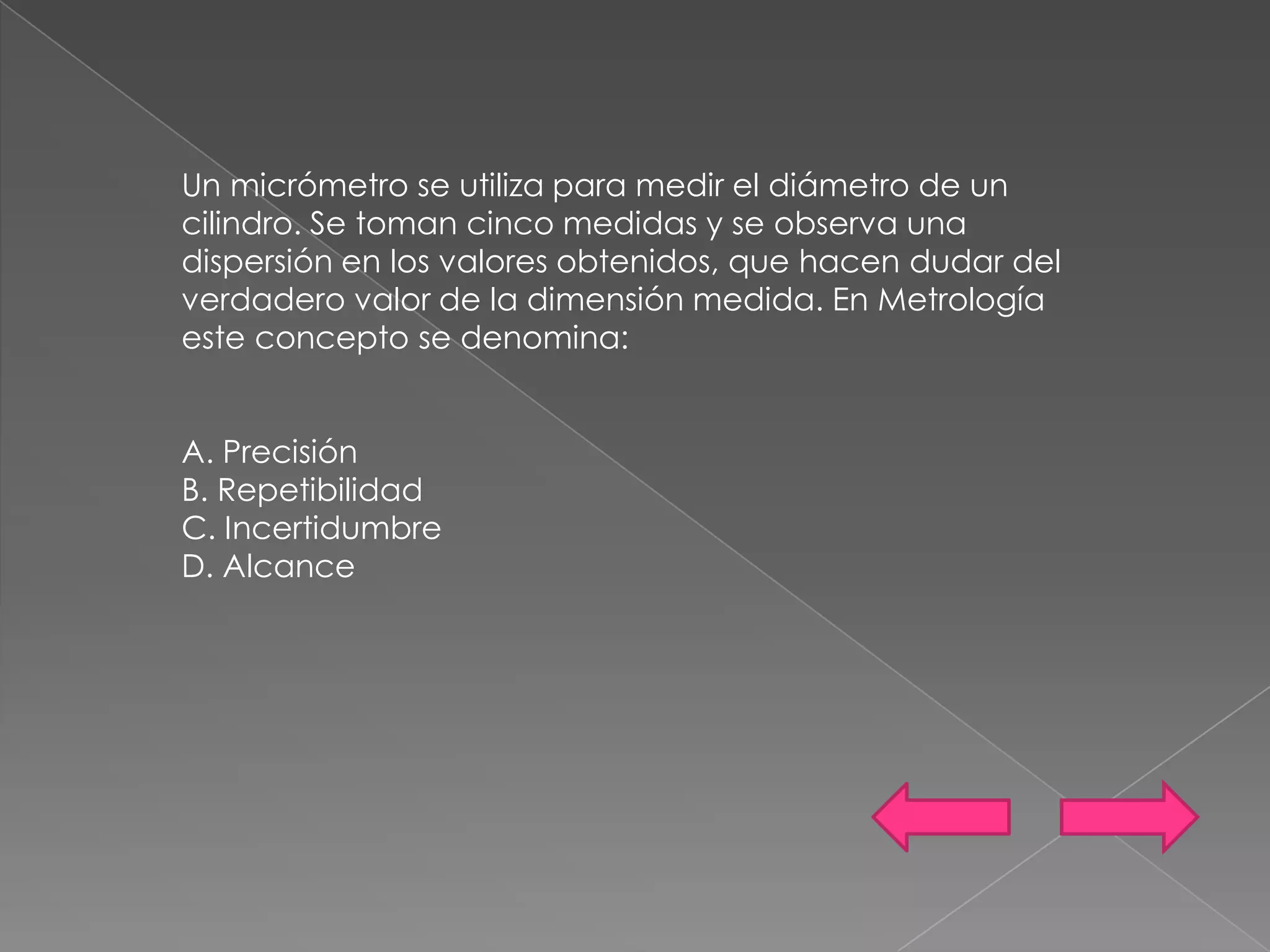 Un micrómetro se utiliza para medir el diámetro de un
cilindro. Se toman cinco medidas y se observa una
dispersión en los valores obtenidos, que hacen dudar del
verdadero valor de la dimensión medida. En Metrología
este concepto se denomina:


A. Precisión
B. Repetibilidad
C. Incertidumbre
D. Alcance
 