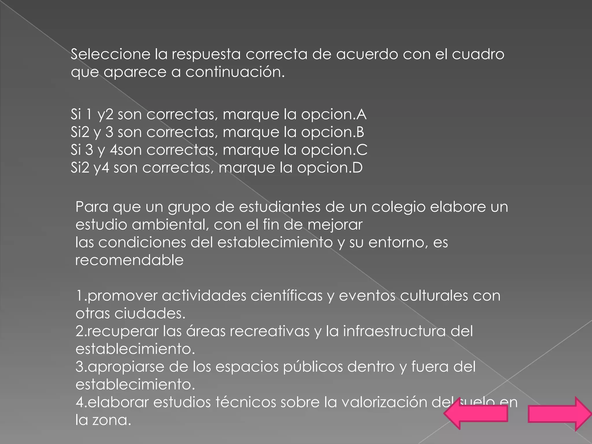 Seleccione la respuesta correcta de acuerdo con el cuadro
que aparece a continuación.

Si 1 y2 son correctas, marque la opcion.A
Si2 y 3 son correctas, marque la opcion.B
Si 3 y 4son correctas, marque la opcion.C
Si2 y4 son correctas, marque la opcion.D

Para que un grupo de estudiantes de un colegio elabore un
estudio ambiental, con el fin de mejorar
las condiciones del establecimiento y su entorno, es
recomendable

1.promover actividades científicas y eventos culturales con
otras ciudades.
2.recuperar las áreas recreativas y la infraestructura del
establecimiento.
3.apropiarse de los espacios públicos dentro y fuera del
establecimiento.
4.elaborar estudios técnicos sobre la valorización del suelo en
la zona.
 