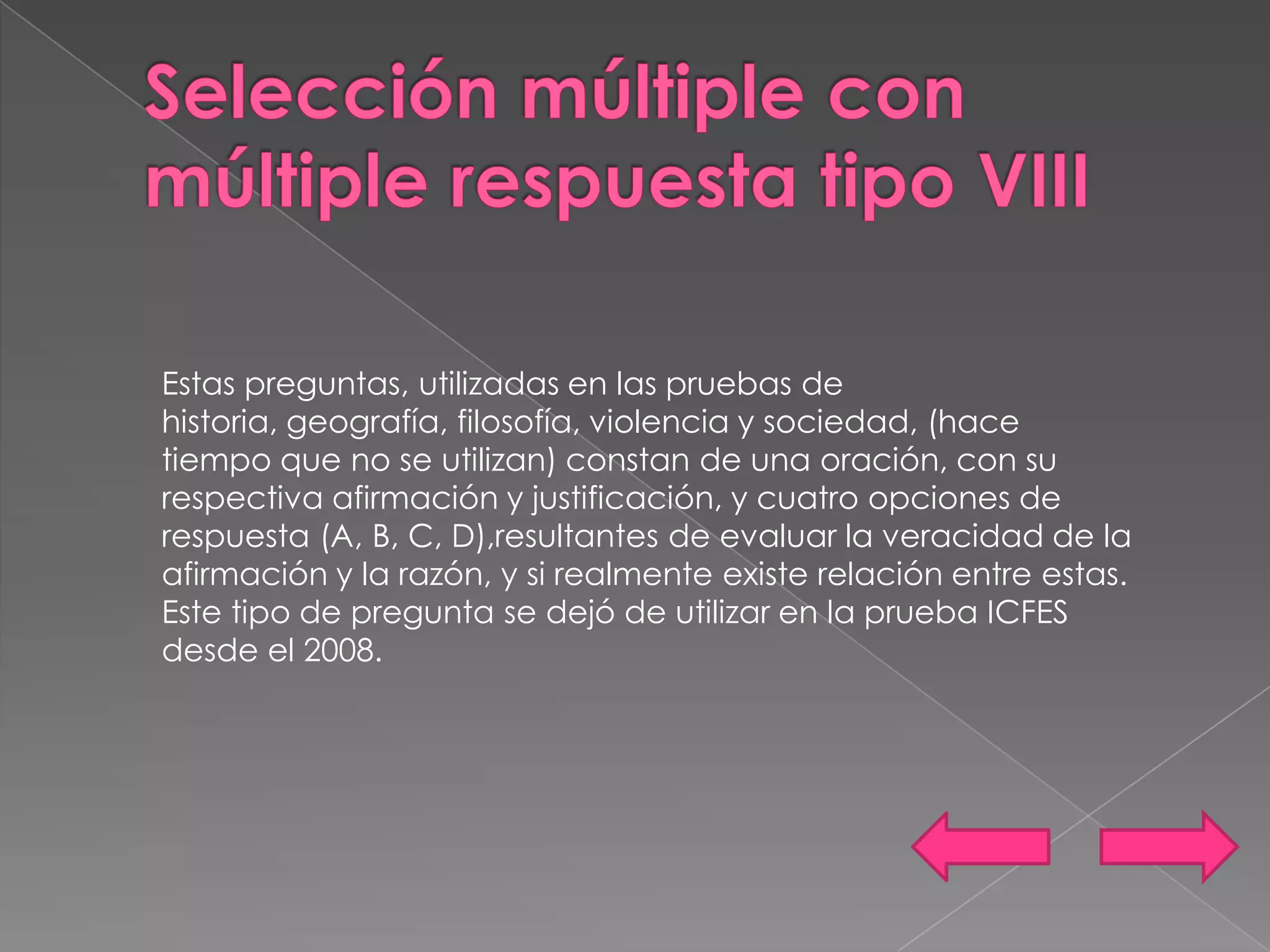 Estas preguntas, utilizadas en las pruebas de
historia, geografía, filosofía, violencia y sociedad, (hace
tiempo que no se utilizan) constan de una oración, con su
respectiva afirmación y justificación, y cuatro opciones de
respuesta (A, B, C, D),resultantes de evaluar la veracidad de la
afirmación y la razón, y si realmente existe relación entre estas.
Este tipo de pregunta se dejó de utilizar en la prueba ICFES
desde el 2008.
 