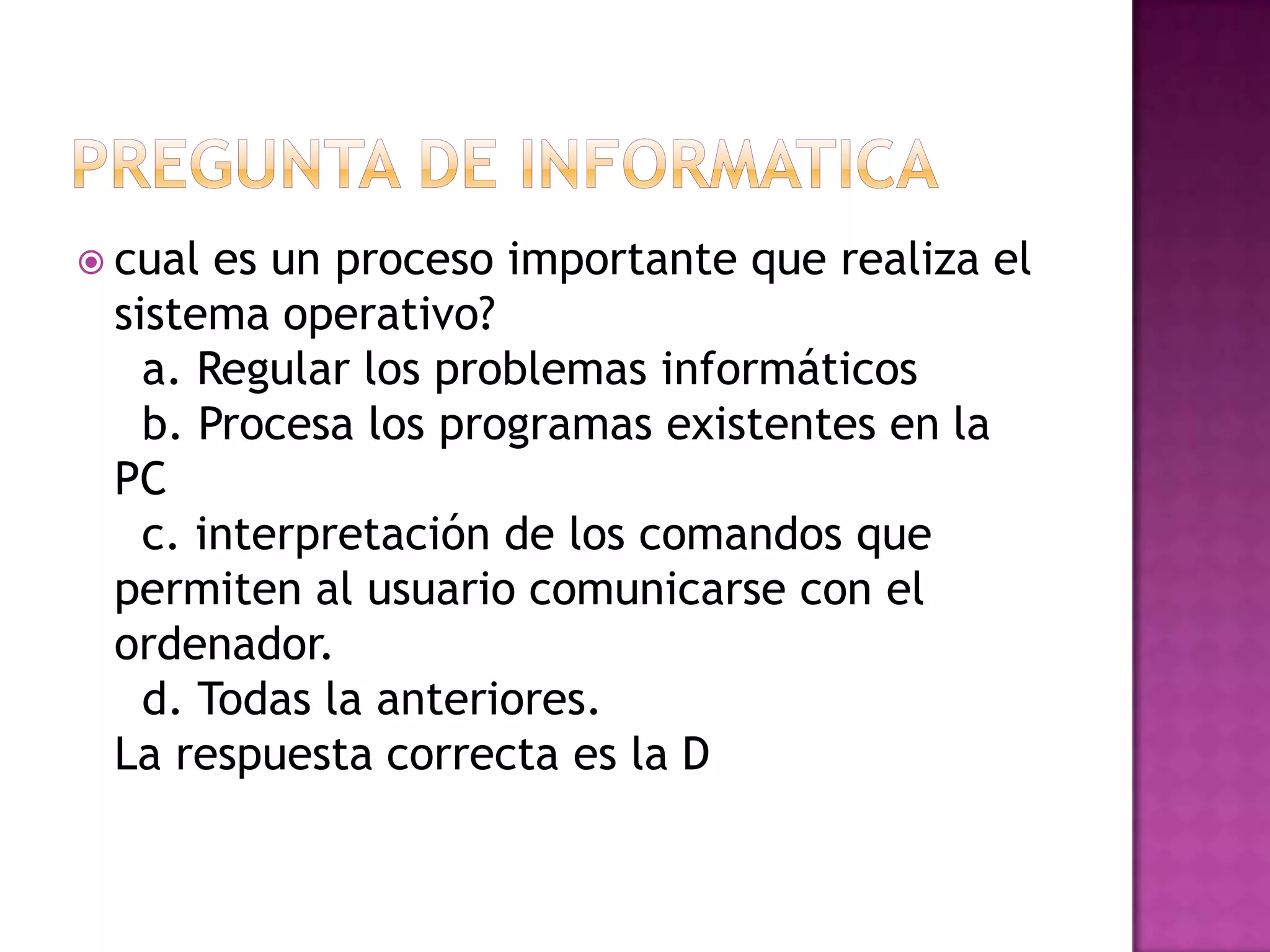  cual es un proceso importante que realiza el
 sistema operativo?
   a. Regular los problemas informáticos
   b. Procesa los programas existentes en la
 PC
   c. interpretación de los comandos que
 permiten al usuario comunicarse con el
 ordenador.
   d. Todas la anteriores.
 La respuesta correcta es la D
 