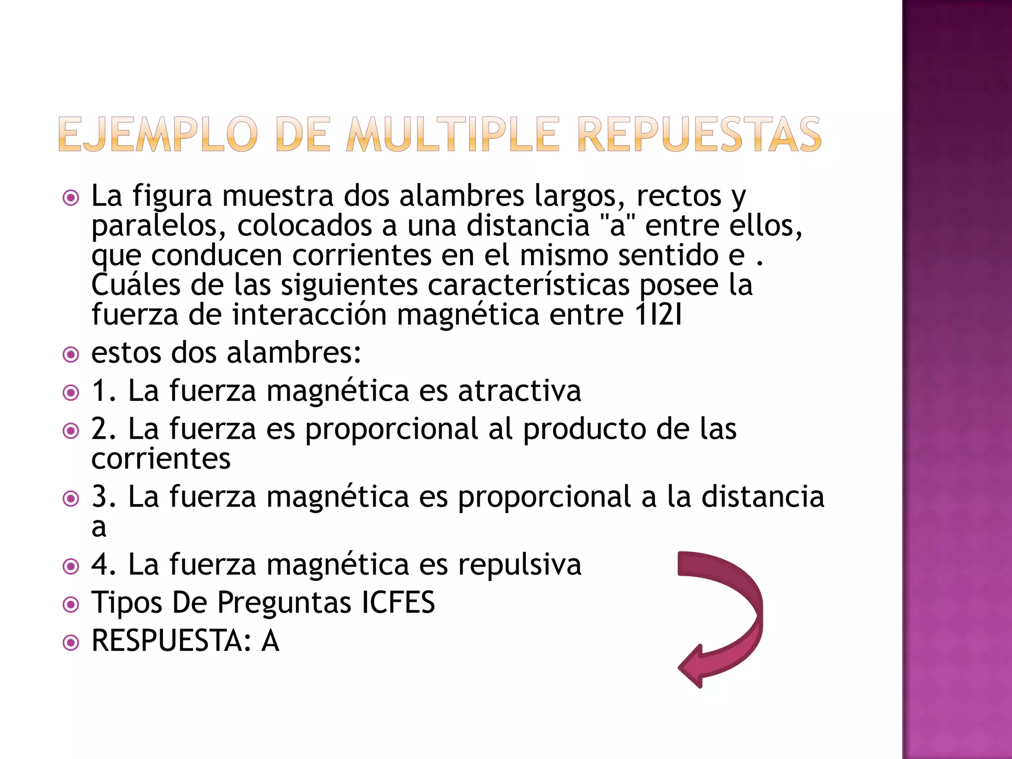    La figura muestra dos alambres largos, rectos y
    paralelos, colocados a una distancia "a" entre ellos,
    que conducen corrientes en el mismo sentido e .
    Cuáles de las siguientes características posee la
    fuerza de interacción magnética entre 1I2I
   estos dos alambres:
   1. La fuerza magnética es atractiva
   2. La fuerza es proporcional al producto de las
    corrientes
   3. La fuerza magnética es proporcional a la distancia
    a
   4. La fuerza magnética es repulsiva
   Tipos De Preguntas ICFES
   RESPUESTA: A
 