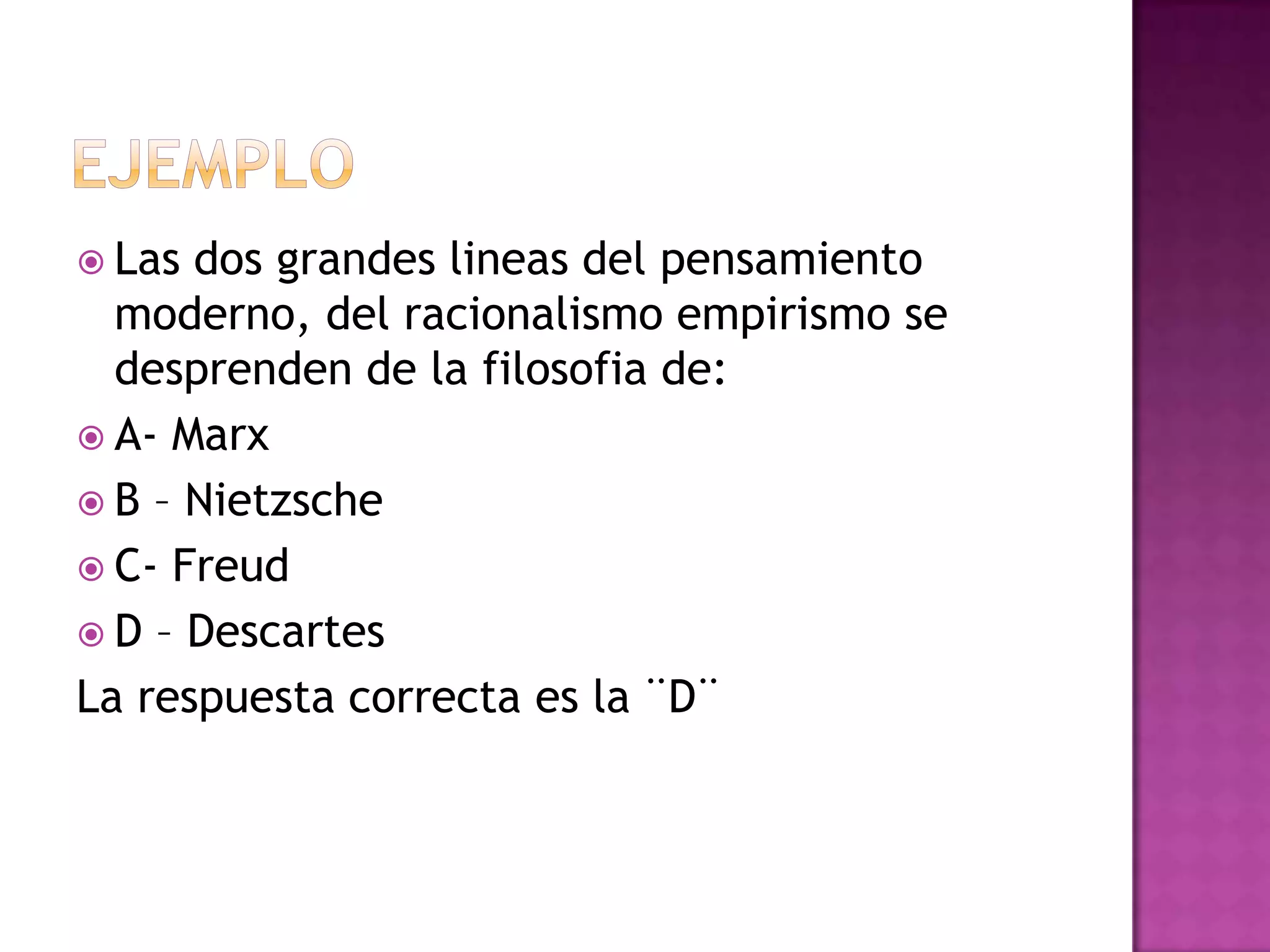  Las dos grandes lineas del pensamiento
  moderno, del racionalismo empirismo se
  desprenden de la filosofia de:
 A- Marx
 B – Nietzsche
 C- Freud
 D – Descartes
La respuesta correcta es la ¨D¨
 