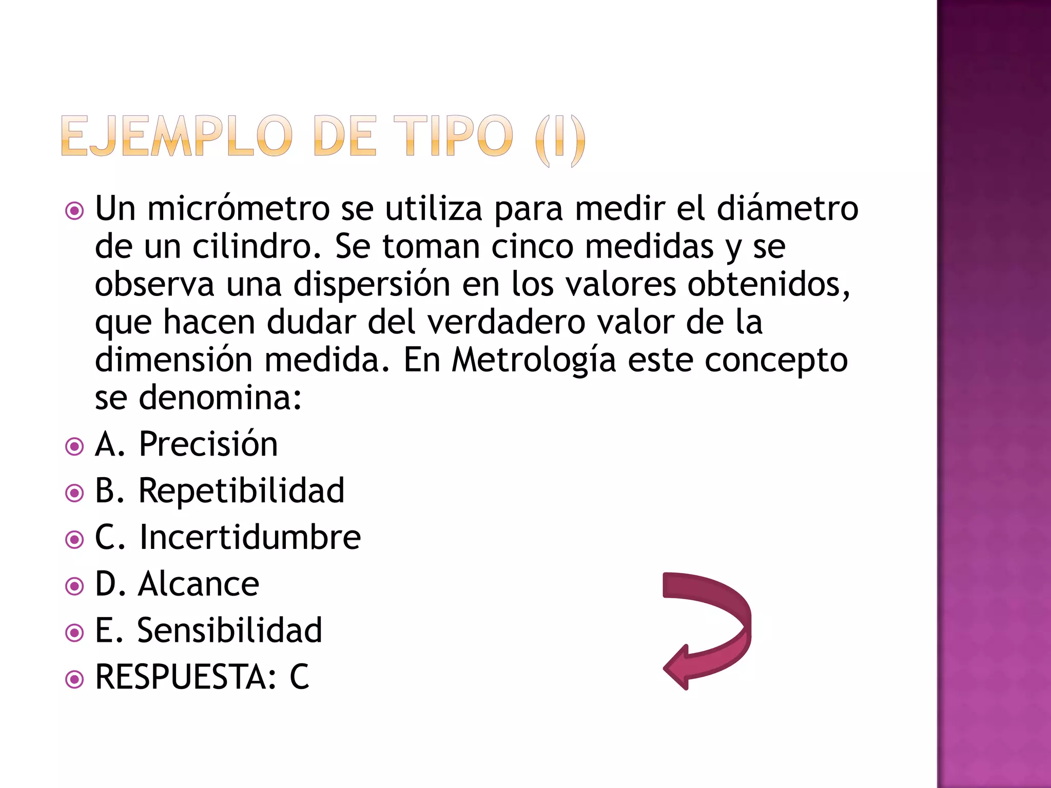  Un micrómetro se utiliza para medir el diámetro
  de un cilindro. Se toman cinco medidas y se
  observa una dispersión en los valores obtenidos,
  que hacen dudar del verdadero valor de la
  dimensión medida. En Metrología este concepto
  se denomina:
 A. Precisión
 B. Repetibilidad
 C. Incertidumbre
 D. Alcance
 E. Sensibilidad
 RESPUESTA: C
 