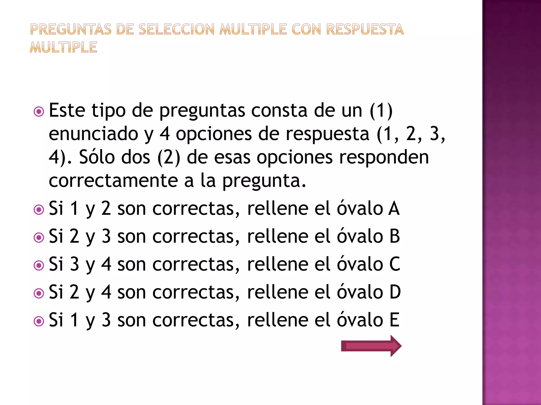  Este  tipo de preguntas consta de un (1)
  enunciado y 4 opciones de respuesta (1, 2, 3,
  4). Sólo dos (2) de esas opciones responden
  correctamente a la pregunta.
 Si 1 y 2 son correctas, rellene el óvalo A
 Si 2 y 3 son correctas, rellene el óvalo B
 Si 3 y 4 son correctas, rellene el óvalo C
 Si 2 y 4 son correctas, rellene el óvalo D
 Si 1 y 3 son correctas, rellene el óvalo E
 