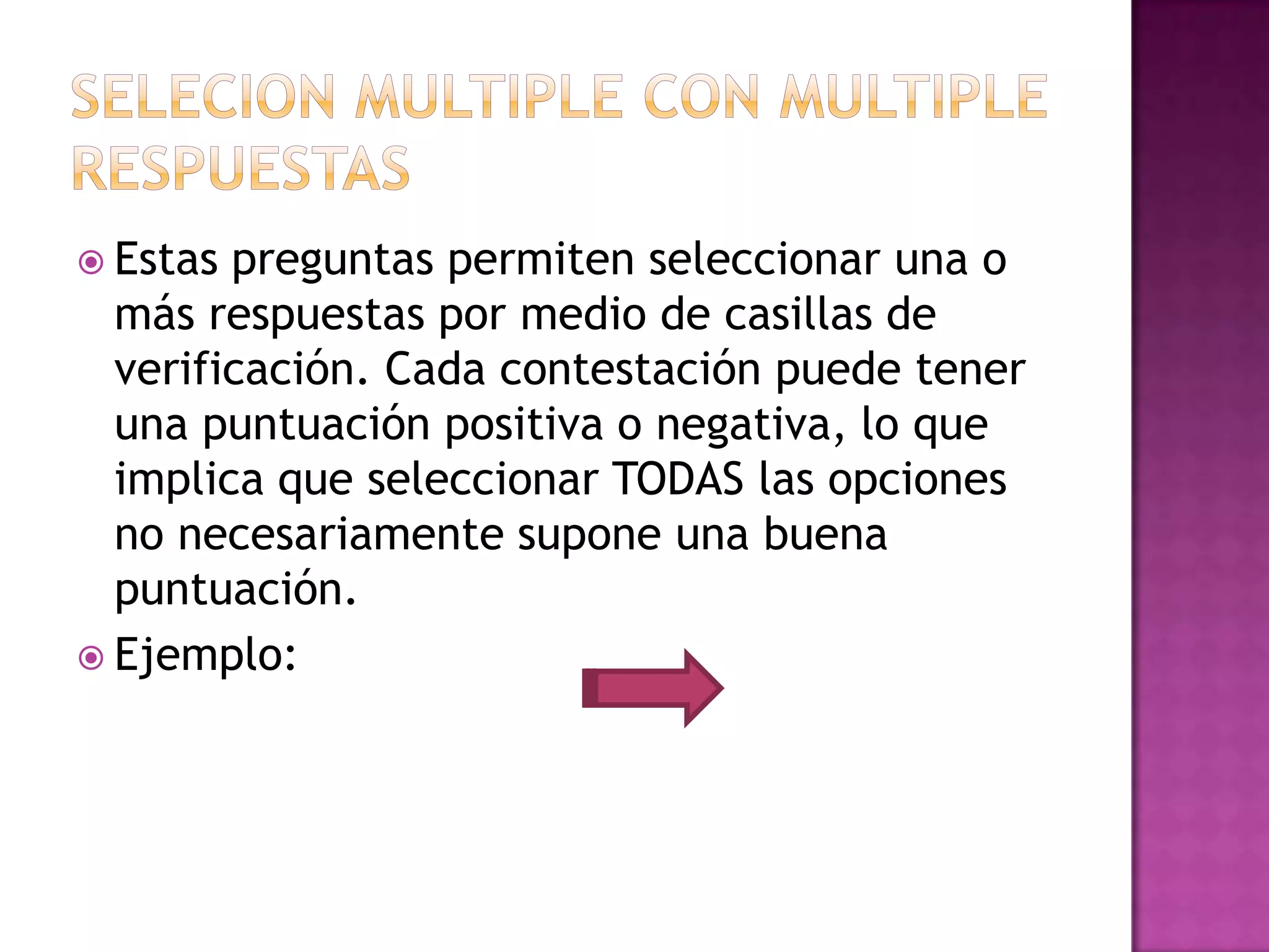  Estas preguntas permiten seleccionar una o
  más respuestas por medio de casillas de
  verificación. Cada contestación puede tener
  una puntuación positiva o negativa, lo que
  implica que seleccionar TODAS las opciones
  no necesariamente supone una buena
  puntuación.
 Ejemplo:
 