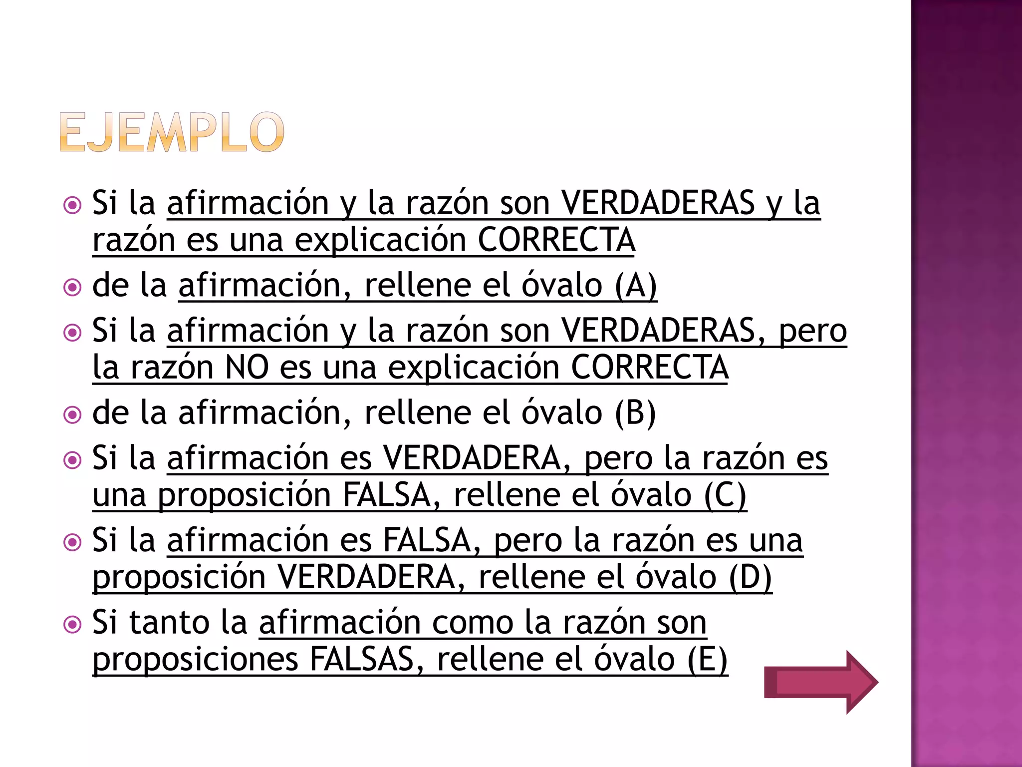  Si la afirmación y la razón son VERDADERAS y la
  razón es una explicación CORRECTA
 de la afirmación, rellene el óvalo (A)
 Si la afirmación y la razón son VERDADERAS, pero
  la razón NO es una explicación CORRECTA
 de la afirmación, rellene el óvalo (B)
 Si la afirmación es VERDADERA, pero la razón es
  una proposición FALSA, rellene el óvalo (C)
 Si la afirmación es FALSA, pero la razón es una
  proposición VERDADERA, rellene el óvalo (D)
 Si tanto la afirmación como la razón son
  proposiciones FALSAS, rellene el óvalo (E)
 