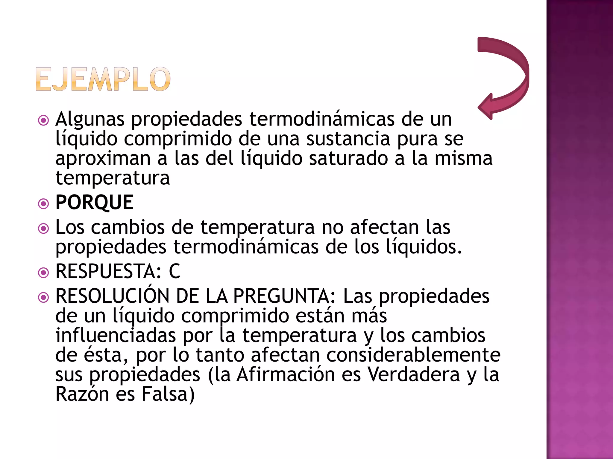  Algunas propiedades termodinámicas de un
  líquido comprimido de una sustancia pura se
  aproximan a las del líquido saturado a la misma
  temperatura
 PORQUE
 Los cambios de temperatura no afectan las
  propiedades termodinámicas de los líquidos.
 RESPUESTA: C
 RESOLUCIÓN DE LA PREGUNTA: Las propiedades
  de un líquido comprimido están más
  influenciadas por la temperatura y los cambios
  de ésta, por lo tanto afectan considerablemente
  sus propiedades (la Afirmación es Verdadera y la
  Razón es Falsa)
 