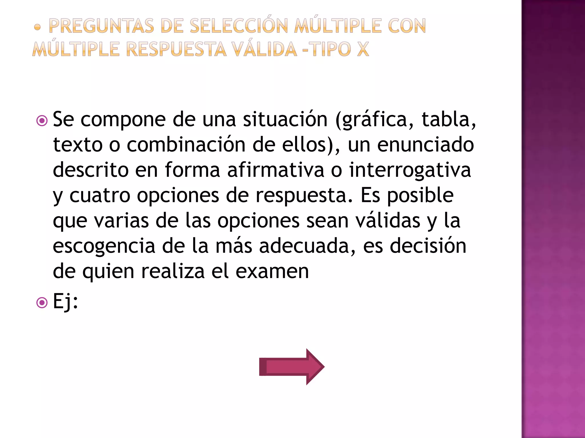  Se  compone de una situación (gráfica, tabla,
  texto o combinación de ellos), un enunciado
  descrito en forma afirmativa o interrogativa
  y cuatro opciones de respuesta. Es posible
  que varias de las opciones sean válidas y la
  escogencia de la más adecuada, es decisión
  de quien realiza el examen
 Ej:
 