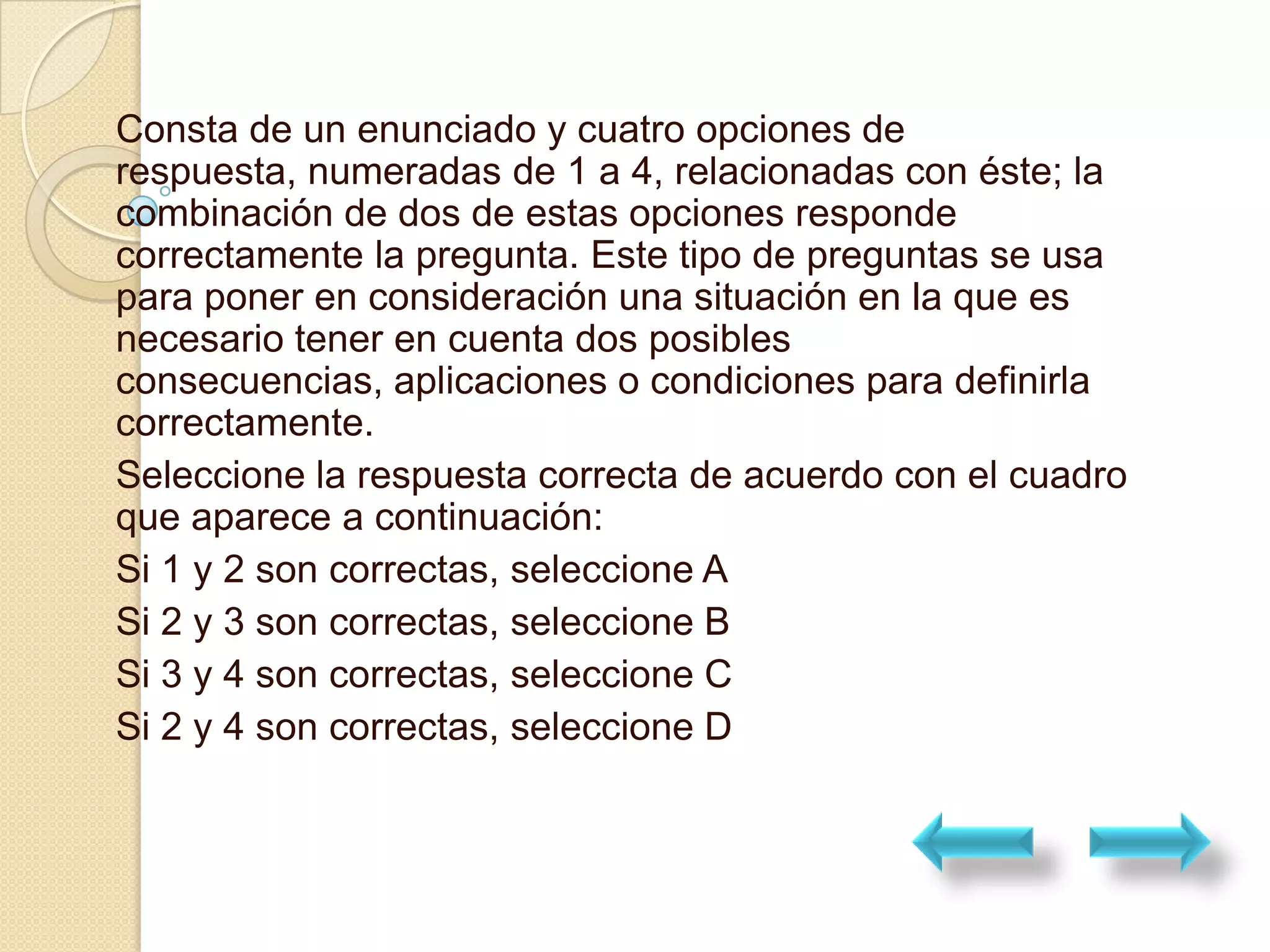 Consta de un enunciado y cuatro opciones de
respuesta, numeradas de 1 a 4, relacionadas con éste; la
combinación de dos de estas opciones responde
correctamente la pregunta. Este tipo de preguntas se usa
para poner en consideración una situación en la que es
necesario tener en cuenta dos posibles
consecuencias, aplicaciones o condiciones para definirla
correctamente.
Seleccione la respuesta correcta de acuerdo con el cuadro
que aparece a continuación:
Si 1 y 2 son correctas, seleccione A
Si 2 y 3 son correctas, seleccione B
Si 3 y 4 son correctas, seleccione C
Si 2 y 4 son correctas, seleccione D
 