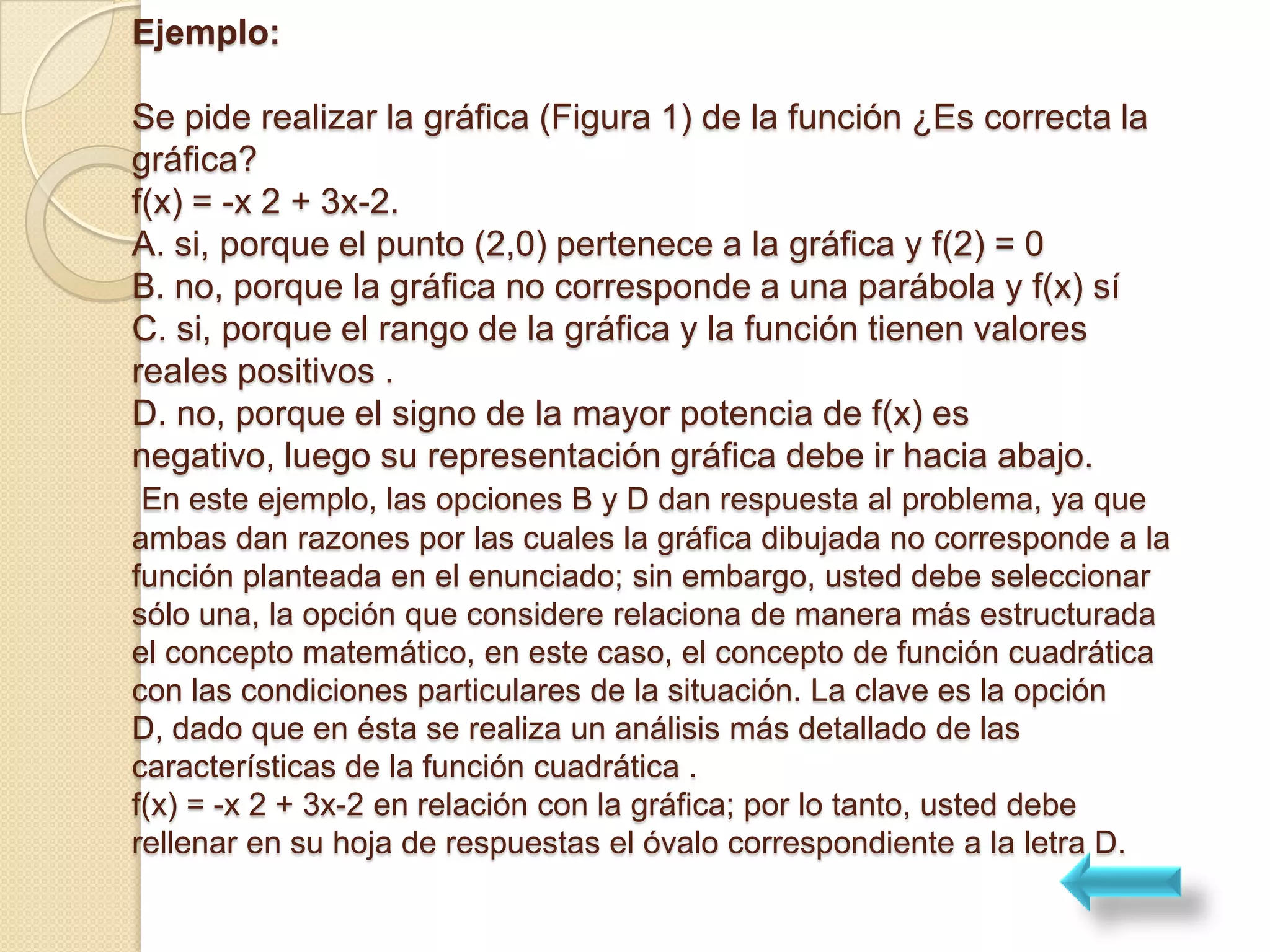 Ejemplo:

Se pide realizar la gráfica (Figura 1) de la función ¿Es correcta la
gráfica?
f(x) = -x 2 + 3x-2.
A. si, porque el punto (2,0) pertenece a la gráfica y f(2) = 0
B. no, porque la gráfica no corresponde a una parábola y f(x) sí
C. si, porque el rango de la gráfica y la función tienen valores
reales positivos .
D. no, porque el signo de la mayor potencia de f(x) es
negativo, luego su representación gráfica debe ir hacia abajo.
 En este ejemplo, las opciones B y D dan respuesta al problema, ya que
ambas dan razones por las cuales la gráfica dibujada no corresponde a la
función planteada en el enunciado; sin embargo, usted debe seleccionar
sólo una, la opción que considere relaciona de manera más estructurada
el concepto matemático, en este caso, el concepto de función cuadrática
con las condiciones particulares de la situación. La clave es la opción
D, dado que en ésta se realiza un análisis más detallado de las
características de la función cuadrática .
f(x) = -x 2 + 3x-2 en relación con la gráfica; por lo tanto, usted debe
rellenar en su hoja de respuestas el óvalo correspondiente a la letra D.
 