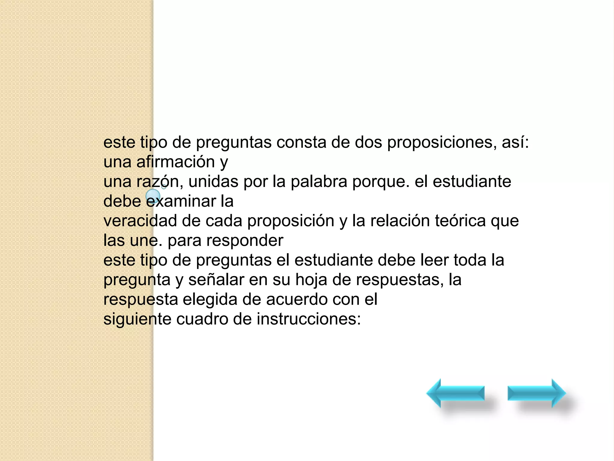 este tipo de preguntas consta de dos proposiciones, así:
una afirmación y
una razón, unidas por la palabra porque. el estudiante
debe examinar la
veracidad de cada proposición y la relación teórica que
las une. para responder
este tipo de preguntas el estudiante debe leer toda la
pregunta y señalar en su hoja de respuestas, la
respuesta elegida de acuerdo con el
siguiente cuadro de instrucciones:
 
