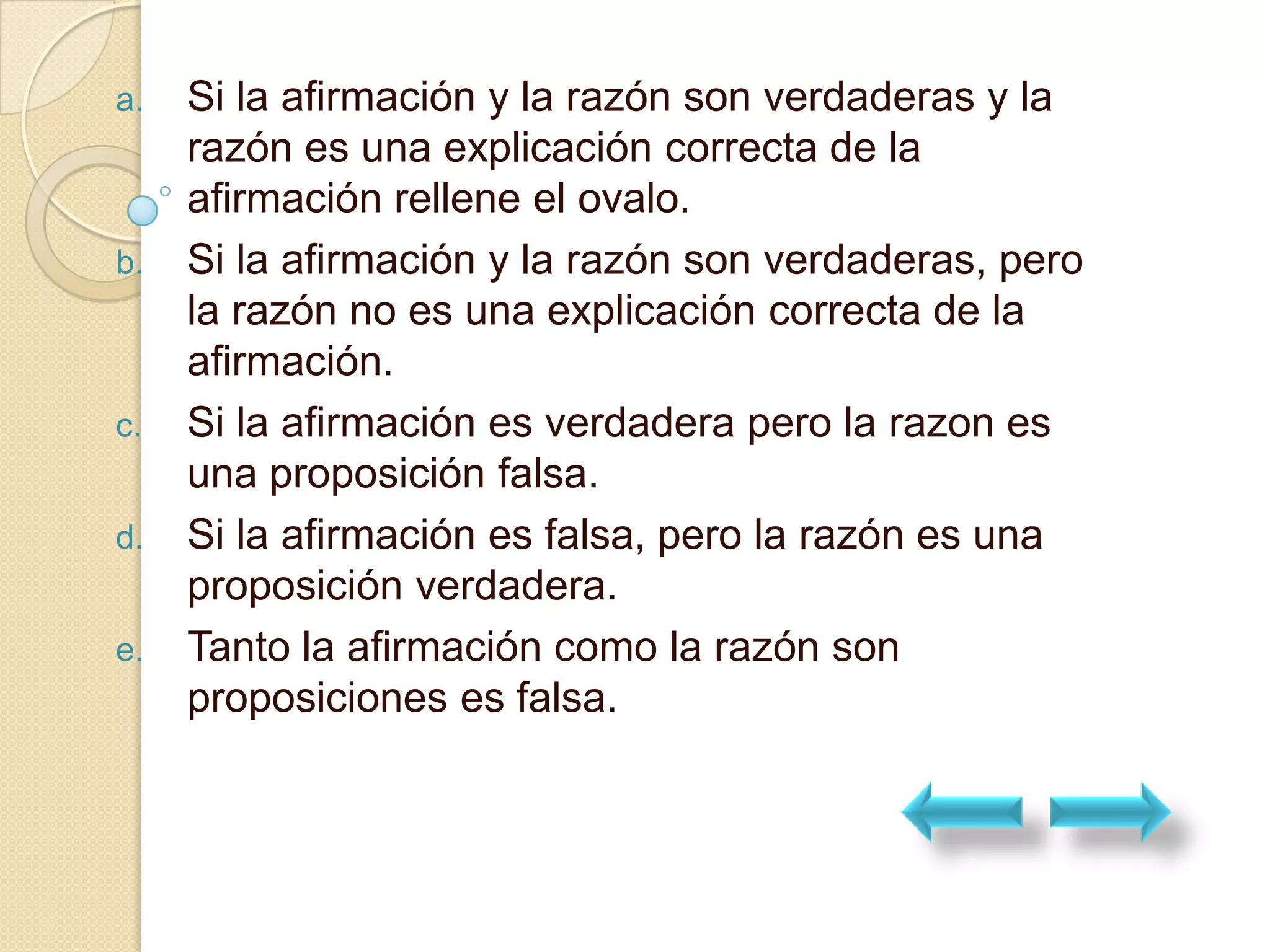 a.   Si la afirmación y la razón son verdaderas y la
     razón es una explicación correcta de la
     afirmación rellene el ovalo.
b.   Si la afirmación y la razón son verdaderas, pero
     la razón no es una explicación correcta de la
     afirmación.
c.   Si la afirmación es verdadera pero la razon es
     una proposición falsa.
d.   Si la afirmación es falsa, pero la razón es una
     proposición verdadera.
e.   Tanto la afirmación como la razón son
     proposiciones es falsa.
 