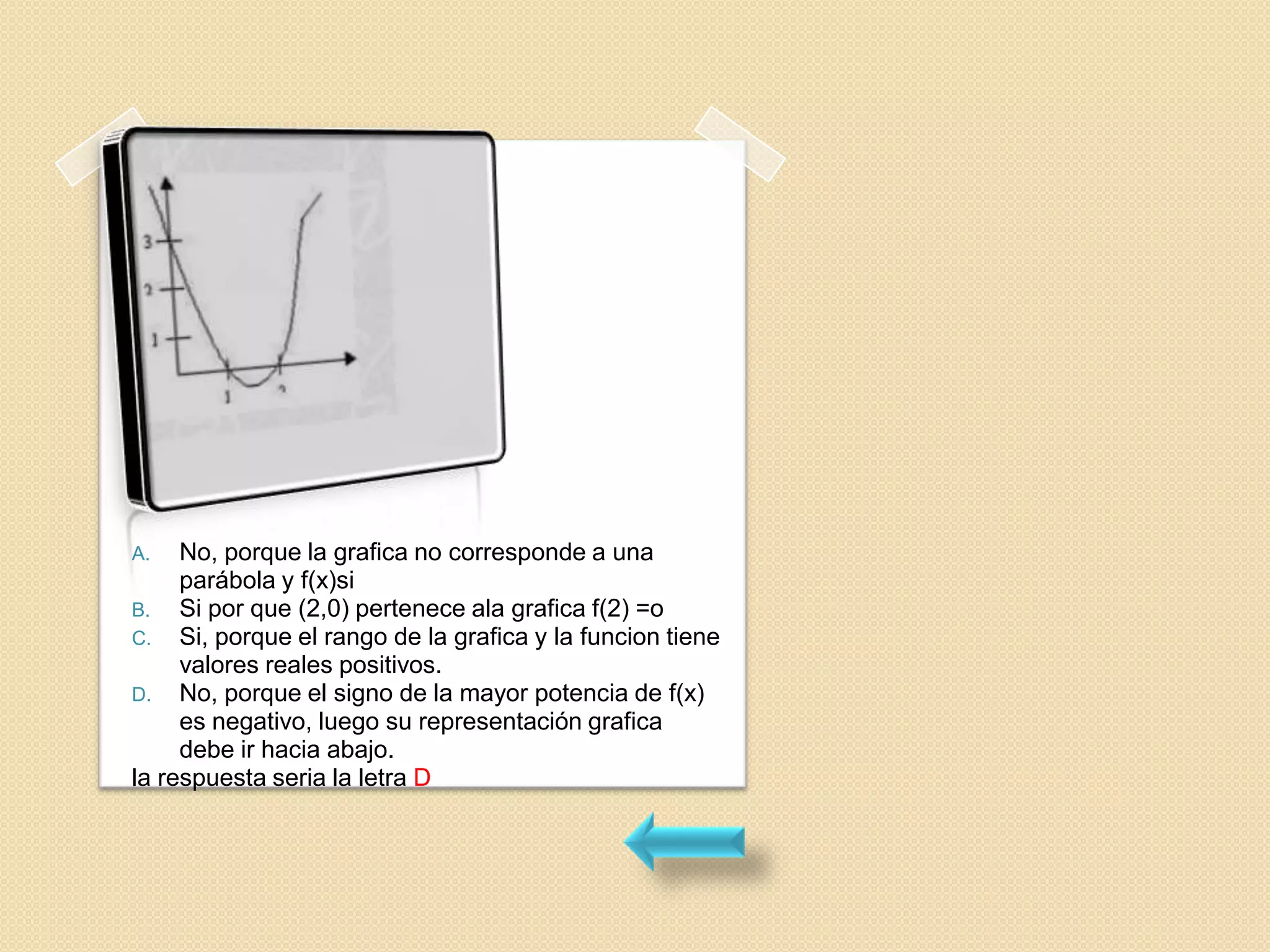 A.   No, porque la grafica no corresponde a una
     parábola y f(x)si
B. Si por que (2,0) pertenece ala grafica f(2) =o
C. Si, porque el rango de la grafica y la funcion tiene
     valores reales positivos.
D. No, porque el signo de la mayor potencia de f(x)
     es negativo, luego su representación grafica
     debe ir hacia abajo.
la respuesta seria la letra D
 