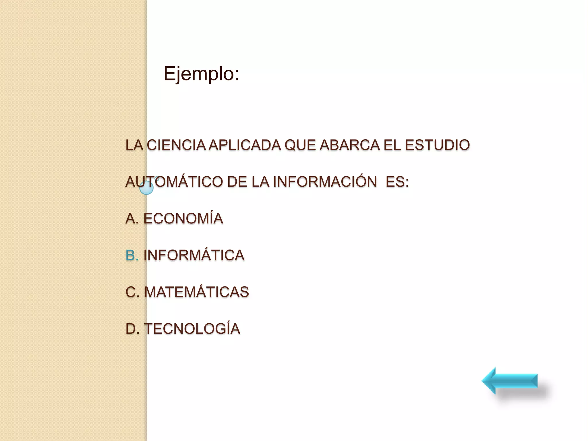Ejemplo:


LA CIENCIA APLICADA QUE ABARCA EL ESTUDIO

AUTOMÁTICO DE LA INFORMACIÓN ES:

A. ECONOMÍA

B. INFORMÁTICA

C. MATEMÁTICAS

D. TECNOLOGÍA
 