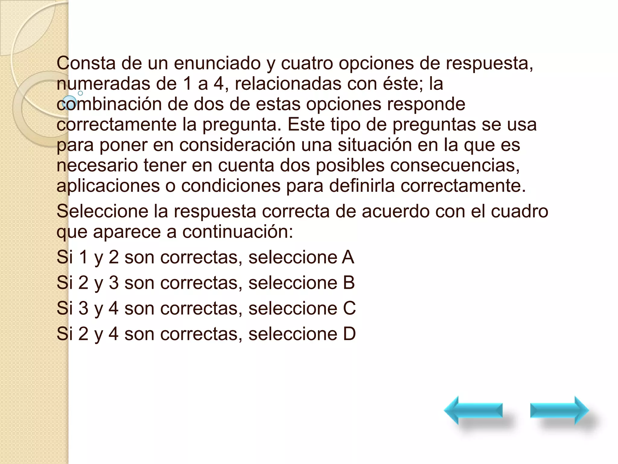 Consta de un enunciado y cuatro opciones de respuesta,
numeradas de 1 a 4, relacionadas con éste; la
combinación de dos de estas opciones responde
correctamente la pregunta. Este tipo de preguntas se usa
para poner en consideración una situación en la que es
necesario tener en cuenta dos posibles consecuencias,
aplicaciones o condiciones para definirla correctamente.
Seleccione la respuesta correcta de acuerdo con el cuadro
que aparece a continuación:
Si 1 y 2 son correctas, seleccione A
Si 2 y 3 son correctas, seleccione B
Si 3 y 4 son correctas, seleccione C
Si 2 y 4 son correctas, seleccione D
 