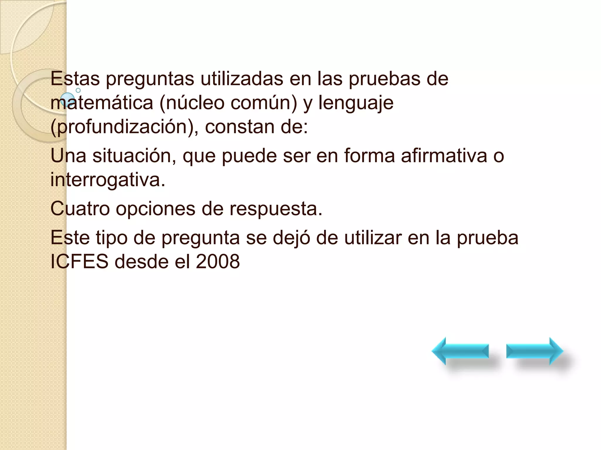 Estas preguntas utilizadas en las pruebas de
matemática (núcleo común) y lenguaje
(profundización), constan de:
Una situación, que puede ser en forma afirmativa o
interrogativa.
Cuatro opciones de respuesta.
Este tipo de pregunta se dejó de utilizar en la prueba
ICFES desde el 2008
 