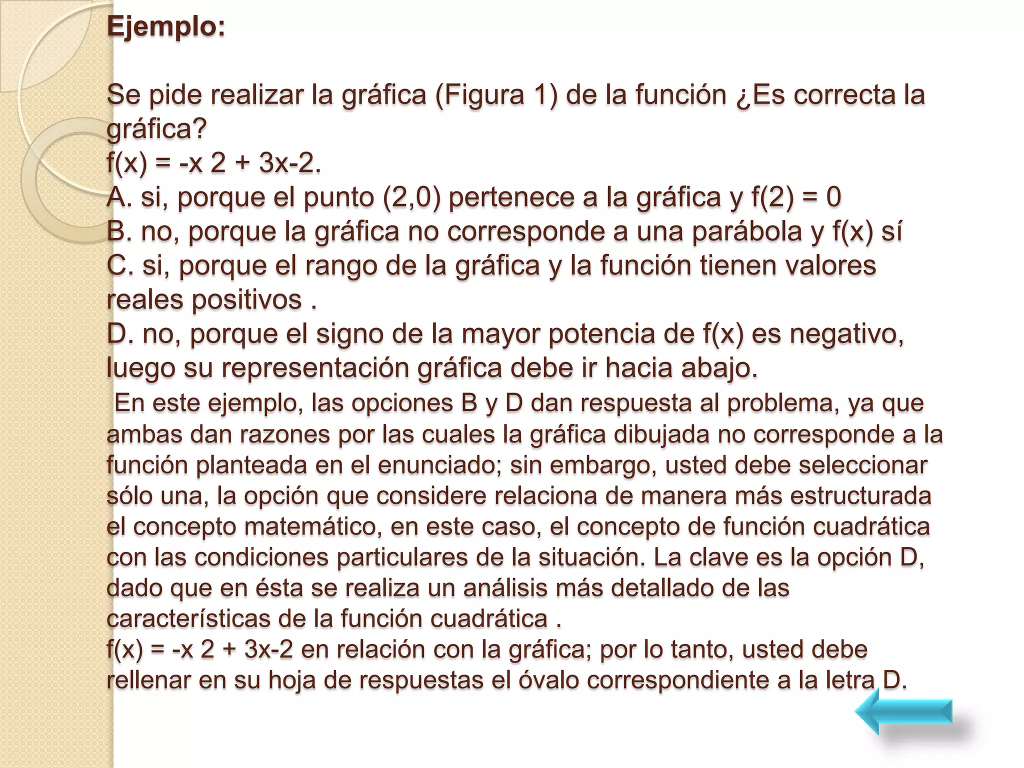 Ejemplo:

Se pide realizar la gráfica (Figura 1) de la función ¿Es correcta la
gráfica?
f(x) = -x 2 + 3x-2.
A. si, porque el punto (2,0) pertenece a la gráfica y f(2) = 0
B. no, porque la gráfica no corresponde a una parábola y f(x) sí
C. si, porque el rango de la gráfica y la función tienen valores
reales positivos .
D. no, porque el signo de la mayor potencia de f(x) es negativo,
luego su representación gráfica debe ir hacia abajo.
 En este ejemplo, las opciones B y D dan respuesta al problema, ya que
ambas dan razones por las cuales la gráfica dibujada no corresponde a la
función planteada en el enunciado; sin embargo, usted debe seleccionar
sólo una, la opción que considere relaciona de manera más estructurada
el concepto matemático, en este caso, el concepto de función cuadrática
con las condiciones particulares de la situación. La clave es la opción D,
dado que en ésta se realiza un análisis más detallado de las
características de la función cuadrática .
f(x) = -x 2 + 3x-2 en relación con la gráfica; por lo tanto, usted debe
rellenar en su hoja de respuestas el óvalo correspondiente a la letra D.
 