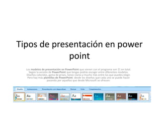Tipos de presentación en power
point
Los modelos de presentación en PowerPoint que vienen con el programa son 21 en total.
Según la versión de PowerPoint que tengas podrás escoger entre diferentes modelos.
Diseños coloridos, gama de grises, tonos claros y mucho más entre los que puedes elegir.
Pero hay más plantillas de PowerPoint: desde los diseños que cada uno se puede hacer
pasando por aquellos que desde Microsoft se ofrecen:
 
