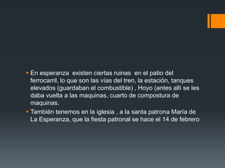  En esperanza existen ciertas ruinas en el patio del
  ferrocarril, lo que son las vías del tren, la estación, tanques
  elevados (guardaban el combustible) , Hoyo (antes allí se les
  daba vuelta a las maquinas, cuarto de compostura de
  maquinas.
 También tenemos en la iglesia , a la santa patrona María de
  La Esperanza, que la fiesta patronal se hace el 14 de febrero
 