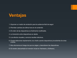 Ventajas
1.-Suponen un medio de anotación para la audiencia fácil de seguir

2.-Permiten cambios de última hora en el contenido

3.-El orden de las diapositivas es fácilmente modificable.

4.-La transición entre diapositivas es rápida.

5.-Los efectos visuales y sonoros resultan efectivos.

6.-Puede elaborarse rápidamente una charla usando diapositivas procedentes de otras
   charlas.

7.-Nos ahorramos el riesgo de que se caigan y desordenen las diapositivas.

8.-Es barato (descartada la inversión inicial en Hardware y Software).
 