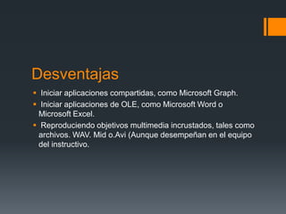 Desventajas
 Iniciar aplicaciones compartidas, como Microsoft Graph.
 Iniciar aplicaciones de OLE, como Microsoft Word o
 Microsoft Excel.
 Reproduciendo objetivos multimedia incrustados, tales como
 archivos. WAV. Mid o.Avi (Aunque desempeñan en el equipo
 del instructivo.
 