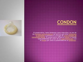 El preservativo, tanto femenino como masculino, es uno de
 los métodos anticonceptivos de barrera que evita embarazos
       no deseados y previene el contagio de enfermedades de
transmisión sexual. El preservativo retiene el semen e impide
         toda posibilidad de unión de los espermatozoides con
            el óvuloy por tanto la posibilidad de un embarazo.
 