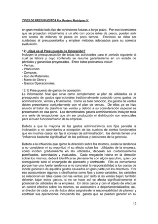 TIPOS DE PRESUPUESTOS Por Gustavo Rodríguez V.


en gran medida todo tipo de inversiones futuras a largo plazo. Por eso inversiones
que se proyectan inicialmente a un año con pocos miles de pesos, pueden salir
con costos de millones de pesos en poco tiempo. Entonces se debe ser
cuidadoso al presupuestarlos y emplear métodos adecuados para su correcta
evaluación.

12) ¿Qué es el Presupuesto de Operación?
Incluyen la presupuestación de todas las actividades para el período siguiente al
cual se labora y cuyo contenido se resume generalmente en un estado de
pérdidas y ganancias proyectadas. Entre éstos podríamos incluir:
- Ventas.
- Producción.
- Compras.
- Uso de Materiales.
- Mano de Obra y
- Gastos Operacionales.

12.1) Presupuesto de gastos de operación:
La información final que sirve como complemento al plan de utilidades es el
presupuesto de gastos operacionales tradicionalmente conocido como gastos de
administración, ventas y financieros. Como es bien conocido, los gastos de ventas
deben presentarse conjuntamente con el plan de ventas. De ellos ya se hizo
alusión al tratar de planificar las ventas y debido a su consideración especial se
presentaron en esa parte. Los denominados gastos administrativos incluyen toda
una serie de erogaciones que sin ser producción ni distribución son esenciales
para el buen funcionamiento de la empresa.

Debido a que la mayoría de los gastos administrativos son fijos persiste la
inclinación a no controlarlos a excepción de los sueldos de ciertos funcionarios
que en muchos casos los fija el consejo de administración; los demás tienen una
"influencia bastante significativa" de las políticas y decisiones de la gerencia.

Debido a la influencia que ejerce la dirección sobre los mismos, existe la tendencia
a no considerar ni su magnitud ni su efecto sobre las utilidades de la empresa;
como inciden gradualmente en las utilidades, deberán ser cuidadosamente
planificados, controlados y evaluados. Cada erogación hecha en la dirección
sobre los mismos, deberá identificarse plenamente con algún ejecutivo, quien por
consiguiente será el encargado de planearlo y controlarlo. Ello es conveniente
porque hay una fuerte tendencia a no concretar la responsabilidad a los costos de
índole general o de aquellos gastos causados en gran parte por los directivos. Por
eso acostumbran algunos a clasificarlos como fijos y como variables, los variables
se relacionan en tales casos con las ventas; por tanto si las ventas bajan; también
deberán bajar estos gastos, si no se hace así se afecta significativamente el
potencial de utilidades de la empresa. En otros casos y con el objeto de efectuar
un control efectivo sobre los mismos, se acostumbra a departamentalizarlos: así,
al director de cada uno de éstos debe asignársele la responsabilidad de planear y
controlar sus operaciones incluyendo los gastos que se pueden generar en su


                                                                                 12
 