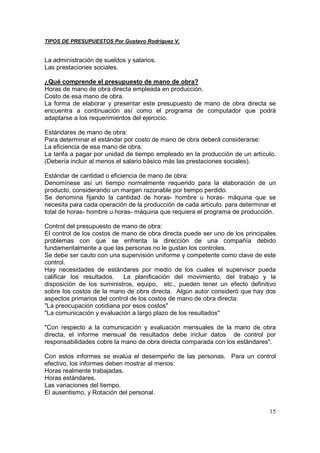 TIPOS DE PRESUPUESTOS Por Gustavo Rodríguez V.


La administración de sueldos y salarios.
Las prestaciones sociales.

¿Qué comprende el presupuesto de mano de obra?
Horas de mano de obra directa empleada en producción.
Costo de esa mano de obra.
La forma de elaborar y presentar este presupuesto de mano de obra directa se
encuentra a continuación así como el programa de computador que podrá
adaptarse a los requerimientos del ejercicio.

Estándares de mano de obra:
Para determinar el estándar por costo de mano de obra deberá considerarse:
La eficiencia de esa mano de obra.
La tarifa a pagar por unidad de tiempo empleado en la producción de un artículo.
(Debería incluir al menos el salario básico más las prestaciones sociales).

Estándar de cantidad o eficiencia de mano de obra:
Denomínese así un tiempo normalmente requerido para la elaboración de un
producto, considerando un margen razonable por tiempo perdido.
Se denomina fijando la cantidad de horas- hombre u horas- máquina que se
necesita para cada operación de la producción de cada artículo, para determinar el
total de horas- hombre u horas- máquina que requiera el programa de producción.

Control del presupuesto de mano de obra:
El control de los costos de mano de obra directa puede ser uno de los principales
problemas con que se enfrenta la dirección de una compañía debido
fundamentalmente a que las personas no le gustan los controles.
Se debe ser cauto con una supervisión uniforme y competente como clave de este
control.
Hay necesidades de estándares por medio de los cuales el supervisor pueda
calificar los resultados.   La planificación del movimiento, del trabajo y la
disposición de los suministros, equipo, etc., pueden tener un efecto definitivo
sobre los costos de la mano de obra directa. Algún autor consideró que hay dos
aspectos primarios del control de los costos de mano de obra directa:
"La preocupación cotidiana por esos costos"
"La comunicación y evaluación a largo plazo de los resultados"

"Con respecto a la comunicación y evaluación mensuales de la mano de obra
directa, el informe mensual de resultados debe incluir datos de control por
responsabilidades cobre la mano de obra directa comparada con los estándares".

Con estos informes se evalúa el desempeño de las personas. Para un control
efectivo, los informes deben mostrar al menos:
Horas realmente trabajadas.
Horas estándares.
Las variaciones del tiempo.
El ausentismo, y Rotación del personal.


                                                                               15
 