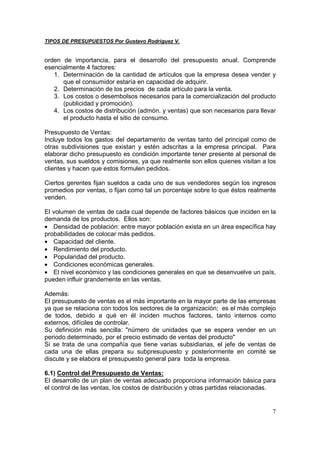 TIPOS DE PRESUPUESTOS Por Gustavo Rodríguez V.


orden de importancia, para el desarrollo del presupuesto anual. Comprende
esencialmente 4 factores:
   1. Determinación de la cantidad de artículos que la empresa desea vender y
      que el consumidor estaría en capacidad de adquirir.
   2. Determinación de los precios de cada artículo para la venta.
   3. Los costos o desembolsos necesarios para la comercialización del producto
      (publicidad y promoción).
   4. Los costos de distribución (admón. y ventas) que son necesarios para llevar
      el producto hasta el sitio de consumo.

Presupuesto de Ventas:
Incluye todos los gastos del departamento de ventas tanto del principal como de
otras subdivisiones que existan y estén adscritas a la empresa principal. Para
elaborar dicho presupuesto es condición importante tener presente al personal de
ventas, sus sueldos y comisiones, ya que realmente son ellos quienes visitan a los
clientes y hacen que estos formulen pedidos.

Ciertos gerentes fijan sueldos a cada uno de sus vendedores según los ingresos
promedios por ventas, o fijan como tal un porcentaje sobre lo que éstos realmente
venden.

El volumen de ventas de cada cual depende de factores básicos que inciden en la
demanda de los productos. Ellos son:
• Densidad de población: entre mayor población exista en un área específica hay
probabilidades de colocar más pedidos.
• Capacidad del cliente.
• Rendimiento del producto.
• Popularidad del producto.
• Condiciones económicas generales.
• El nivel económico y las condiciones generales en que se desenvuelve un país,
pueden influir grandemente en las ventas.

Además:
El presupuesto de ventas es el más importante en la mayor parte de las empresas
ya que se relaciona con todos los sectores de la organización; es el más complejo
de todos, debido a qué en él inciden muchos factores, tanto internos como
externos, difíciles de controlar.
Su definición más sencilla: "número de unidades que se espera vender en un
periodo determinado, por el precio estimado de ventas del producto"
Si se trata de una compañía que tiene varias subsidiarias, el jefe de ventas de
cada una de ellas prepara su subpresupuesto y posteriormente en comité se
discute y se elabora el presupuesto general para toda la empresa.

6.1) Control del Presupuesto de Ventas:
El desarrollo de un plan de ventas adecuado proporciona información básica para
el control de las ventas, los costos de distribución y otras partidas relacionadas.


                                                                                 7
 