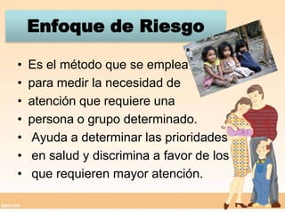 Enfoque de RiesgoEs el método que se emplea para medir la necesidad de atención que requiere una persona o grupo determinado.  Ayuda a determinar las prioridades en salud y discrimina a favor de los que requieren mayor atención.